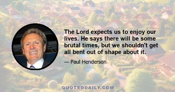 The Lord expects us to enjoy our lives. He says there will be some brutal times, but we shouldn't get all bent out of shape about it.