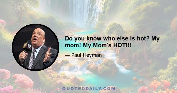 Do you know who else is hot? My mom! My Mom's HOT!!!