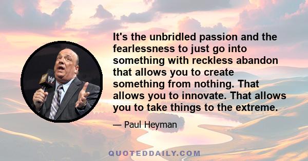 It's the unbridled passion and the fearlessness to just go into something with reckless abandon that allows you to create something from nothing. That allows you to innovate. That allows you to take things to the