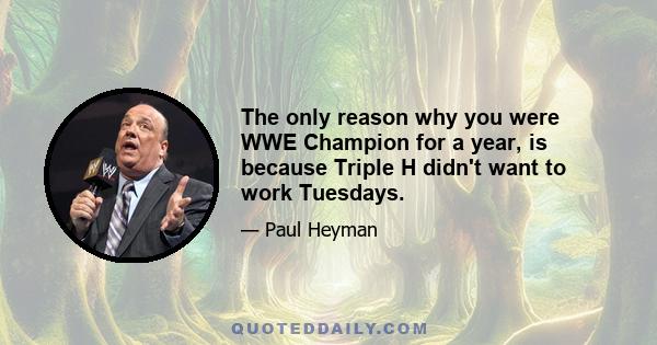 The only reason why you were WWE Champion for a year, is because Triple H didn't want to work Tuesdays.