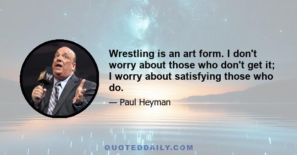 Wrestling is an art form. I don't worry about those who don't get it; I worry about satisfying those who do.