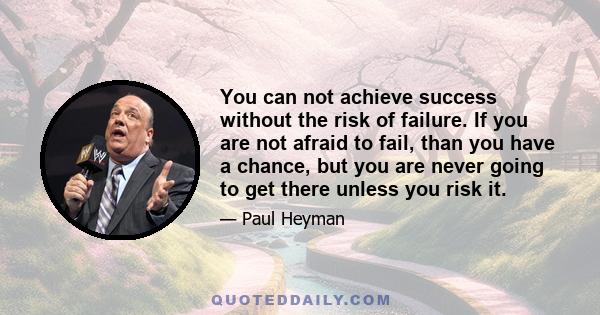 You can not achieve success without the risk of failure. If you are not afraid to fail, than you have a chance, but you are never going to get there unless you risk it.