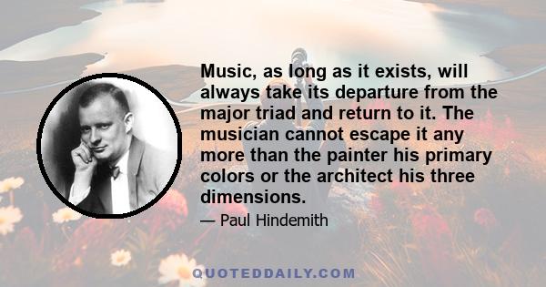 Music, as long as it exists, will always take its departure from the major triad and return to it. The musician cannot escape it any more than the painter his primary colors or the architect his three dimensions.