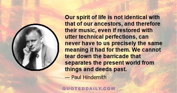 Our spirit of life is not identical with that of our ancestors, and therefore their music, even if restored with utter technical perfections, can never have to us precisely the same meaning it had for them. We cannot