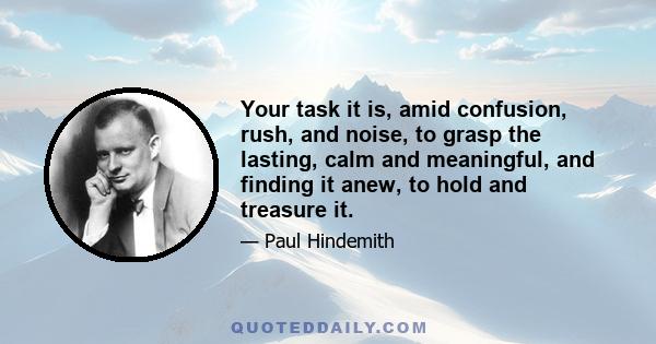 Your task it is, amid confusion, rush, and noise, to grasp the lasting, calm and meaningful, and finding it anew, to hold and treasure it.