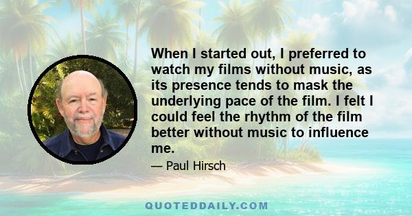 When I started out, I preferred to watch my films without music, as its presence tends to mask the underlying pace of the film. I felt I could feel the rhythm of the film better without music to influence me.