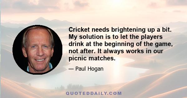 Cricket needs brightening up a bit. My solution is to let the players drink at the beginning of the game, not after. It always works in our picnic matches.