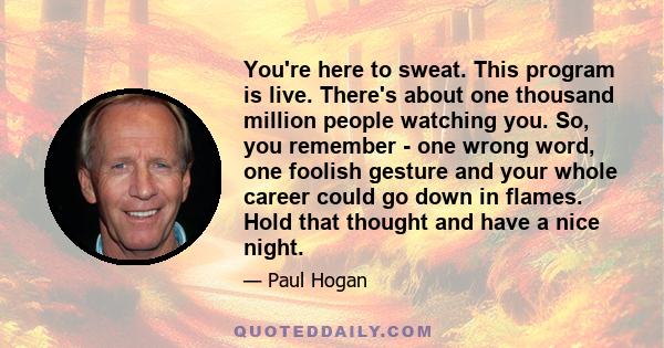 You're here to sweat. This program is live. There's about one thousand million people watching you. So, you remember - one wrong word, one foolish gesture and your whole career could go down in flames. Hold that thought 