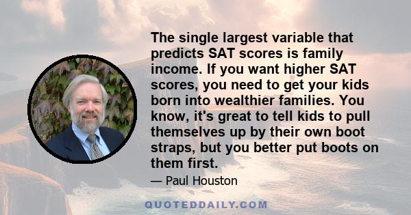 The single largest variable that predicts SAT scores is family income. If you want higher SAT scores, you need to get your kids born into wealthier families. You know, it's great to tell kids to pull themselves up by