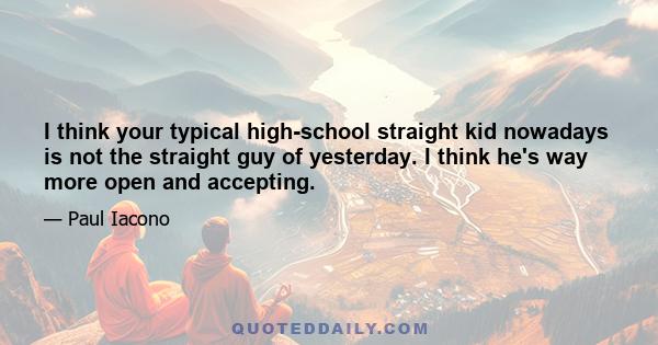 I think your typical high-school straight kid nowadays is not the straight guy of yesterday. I think he's way more open and accepting.