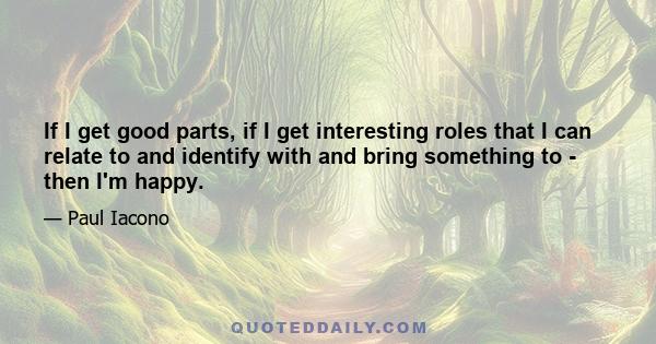 If I get good parts, if I get interesting roles that I can relate to and identify with and bring something to - then I'm happy.