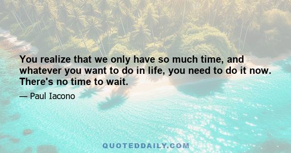 You realize that we only have so much time, and whatever you want to do in life, you need to do it now. There's no time to wait.