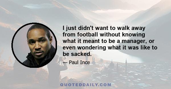 I just didn't want to walk away from football without knowing what it meant to be a manager, or even wondering what it was like to be sacked.