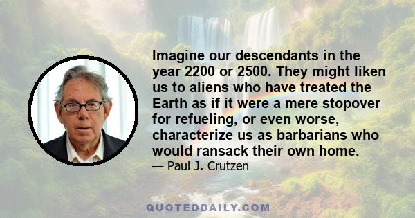 Imagine our descendants in the year 2200 or 2500. They might liken us to aliens who have treated the Earth as if it were a mere stopover for refueling, or even worse, characterize us as barbarians who would ransack