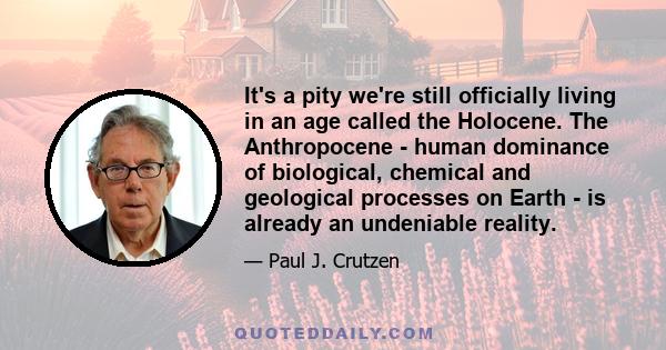 It's a pity we're still officially living in an age called the Holocene. The Anthropocene - human dominance of biological, chemical and geological processes on Earth - is already an undeniable reality.