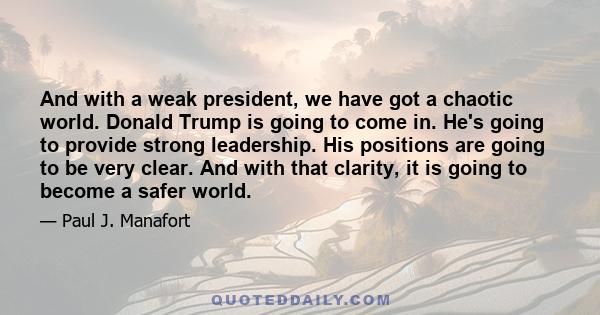 And with a weak president, we have got a chaotic world. Donald Trump is going to come in. He's going to provide strong leadership. His positions are going to be very clear. And with that clarity, it is going to become a 