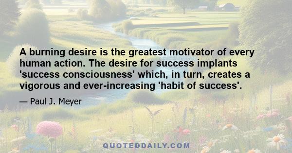 A burning desire is the greatest motivator of every human action. The desire for success implants 'success consciousness' which, in turn, creates a vigorous and ever-increasing 'habit of success'.