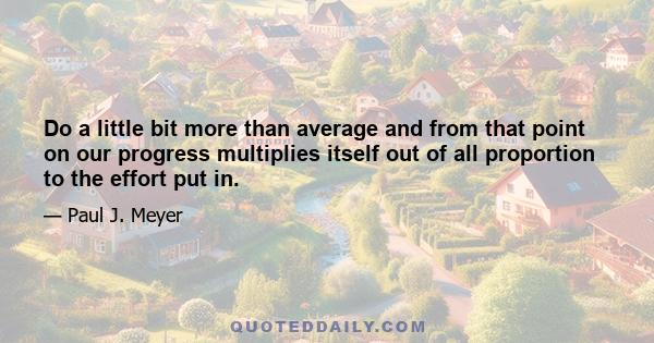 Do a little bit more than average and from that point on our progress multiplies itself out of all proportion to the effort put in.