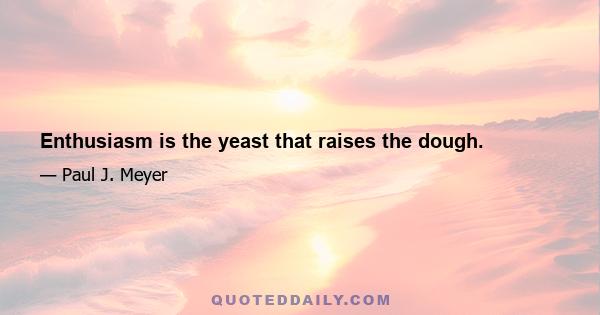 Enthusiasm is the yeast that raises the dough.