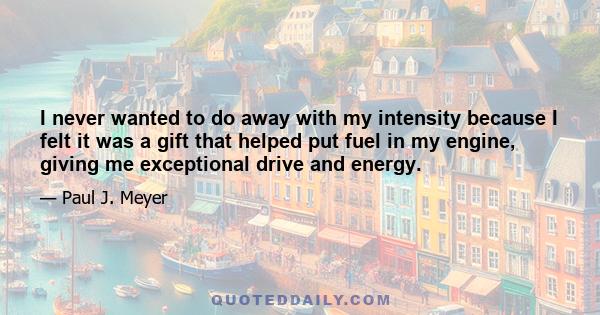 I never wanted to do away with my intensity because I felt it was a gift that helped put fuel in my engine, giving me exceptional drive and energy.