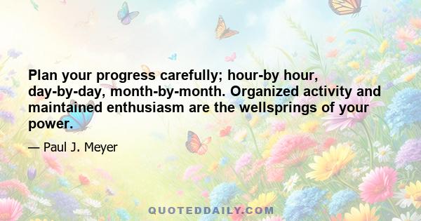 Plan your progress carefully; hour-by hour, day-by-day, month-by-month. Organized activity and maintained enthusiasm are the wellsprings of your power.