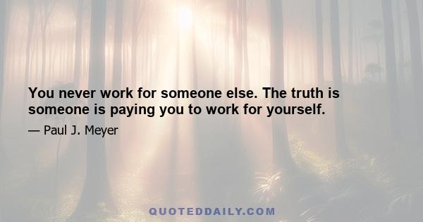 You never work for someone else. The truth is someone is paying you to work for yourself.