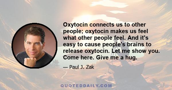 Oxytocin connects us to other people; oxytocin makes us feel what other people feel. And it's easy to cause people's brains to release oxytocin. Let me show you. Come here. Give me a hug.