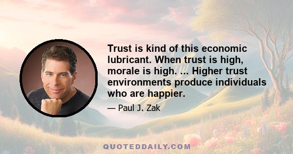 Trust is kind of this economic lubricant. When trust is high, morale is high. ... Higher trust environments produce individuals who are happier.