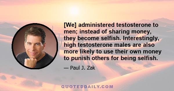 [We] administered testosterone to men; instead of sharing money, they become selfish. Interestingly, high testosterone males are also more likely to use their own money to punish others for being selfish.