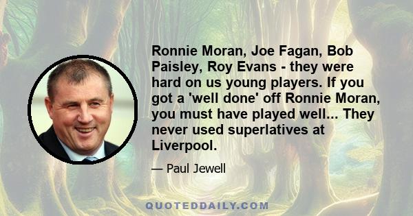 Ronnie Moran, Joe Fagan, Bob Paisley, Roy Evans - they were hard on us young players. If you got a 'well done' off Ronnie Moran, you must have played well... They never used superlatives at Liverpool.