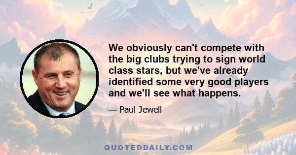 We obviously can't compete with the big clubs trying to sign world class stars, but we've already identified some very good players and we'll see what happens.