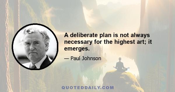 A deliberate plan is not always necessary for the highest art; it emerges.