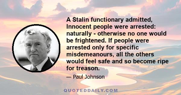 A Stalin functionary admitted, Innocent people were arrested: naturally - otherwise no one would be frightened. If people were arrested only for specific misdemeanours, all the others would feel safe and so become ripe