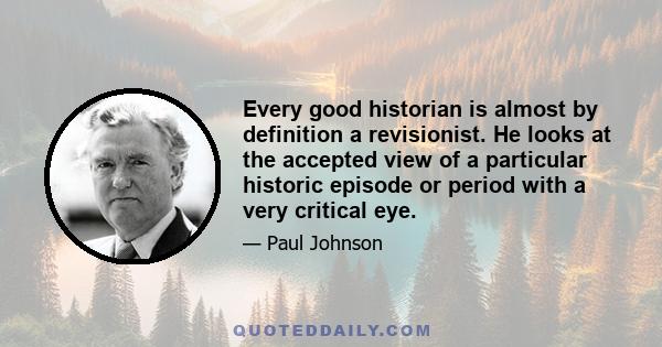 Every good historian is almost by definition a revisionist. He looks at the accepted view of a particular historic episode or period with a very critical eye.