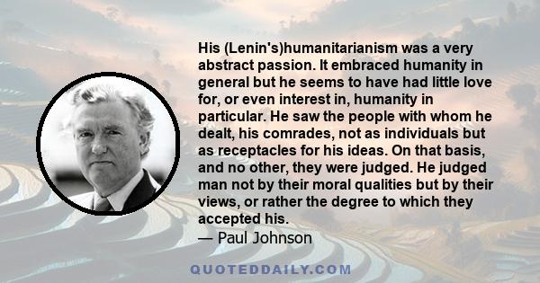 His (Lenin's)humanitarianism was a very abstract passion. It embraced humanity in general but he seems to have had little love for, or even interest in, humanity in particular. He saw the people with whom he dealt, his