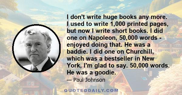 I don't write huge books any more. I used to write 1,000 printed pages, but now I write short books. I did one on Napoleon, 50,000 words - enjoyed doing that. He was a baddie. I did one on Churchill, which was a