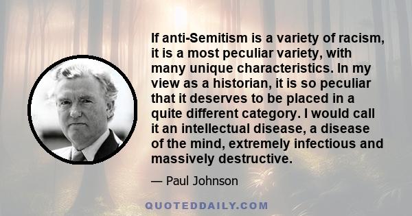 If anti-Semitism is a variety of racism, it is a most peculiar variety, with many unique characteristics. In my view as a historian, it is so peculiar that it deserves to be placed in a quite different category. I would 