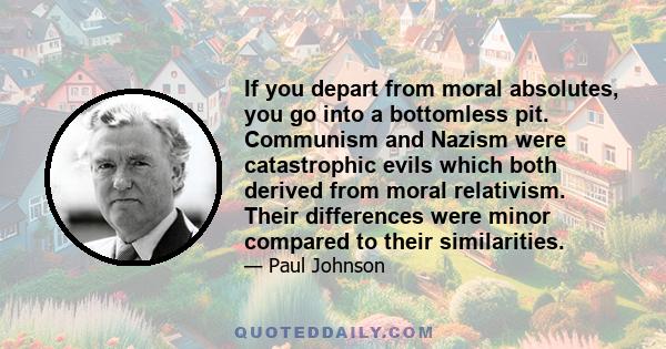 If you depart from moral absolutes, you go into a bottomless pit. Communism and Nazism were catastrophic evils which both derived from moral relativism. Their differences were minor compared to their similarities.