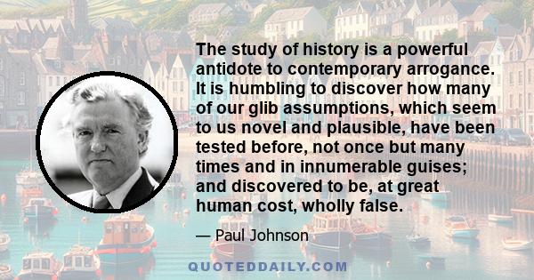 The study of history is a powerful antidote to contemporary arrogance. It is humbling to discover how many of our glib assumptions, which seem to us novel and plausible, have been tested before, not once but many times