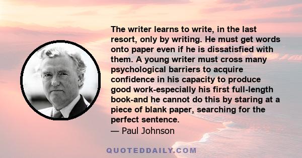 The writer learns to write, in the last resort, only by writing. He must get words onto paper even if he is dissatisfied with them.