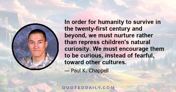 In order for humanity to survive in the twenty-first century and beyond, we must nurture rather than repress children's natural curiosity. We must encourage them to be curious, instead of fearful, toward other cultures.