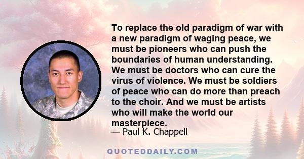 To replace the old paradigm of war with a new paradigm of waging peace, we must be pioneers who can push the boundaries of human understanding. We must be doctors who can cure the virus of violence. We must be soldiers