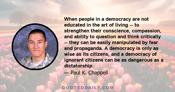 When people in a democracy are not educated in the art of living -- to strengthen their conscience, compassion, and ability to question and think critically -- they can be easily manipulated by fear and propaganda. A