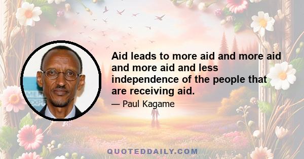 Aid leads to more aid and more aid and more aid and less independence of the people that are receiving aid.