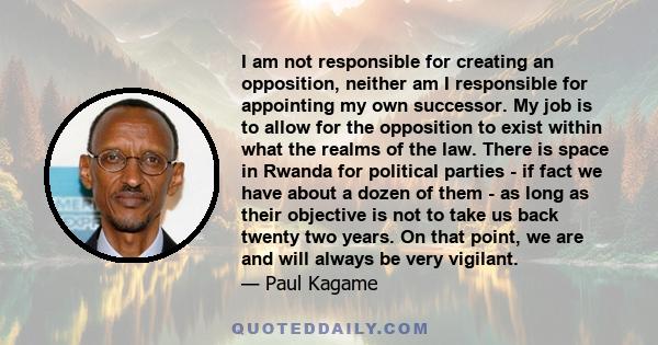 I am not responsible for creating an opposition, neither am I responsible for appointing my own successor. My job is to allow for the opposition to exist within what the realms of the law. There is space in Rwanda for