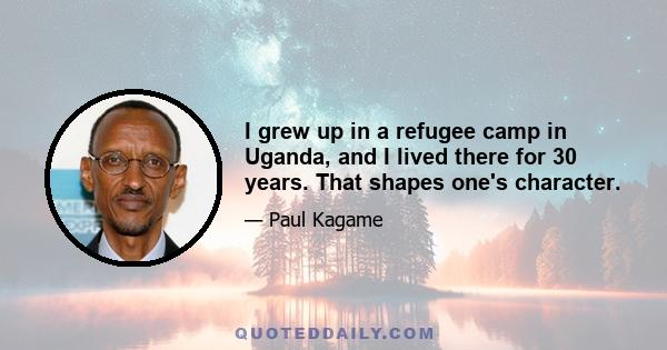 I grew up in a refugee camp in Uganda, and I lived there for 30 years. That shapes one's character.