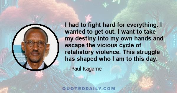 I had to fight hard for everything. I wanted to get out. I want to take my destiny into my own hands and escape the vicious cycle of retaliatory violence. This struggle has shaped who I am to this day.