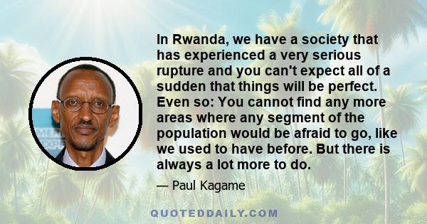 In Rwanda, we have a society that has experienced a very serious rupture and you can't expect all of a sudden that things will be perfect. Even so: You cannot find any more areas where any segment of the population