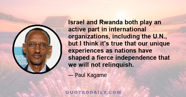 Israel and Rwanda both play an active part in international organizations, including the U.N., but I think it's true that our unique experiences as nations have shaped a fierce independence that we will not relinquish.