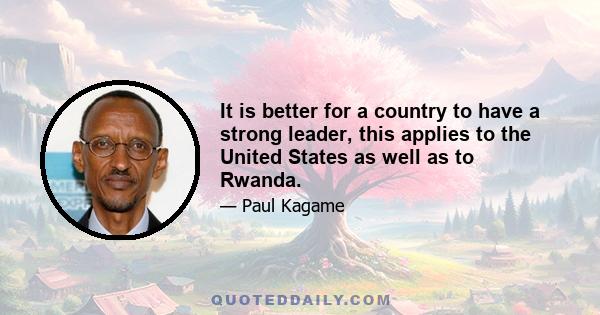 It is better for a country to have a strong leader, this applies to the United States as well as to Rwanda.